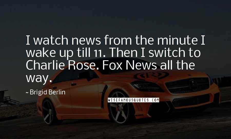 Brigid Berlin Quotes: I watch news from the minute I wake up till 11. Then I switch to Charlie Rose. Fox News all the way.