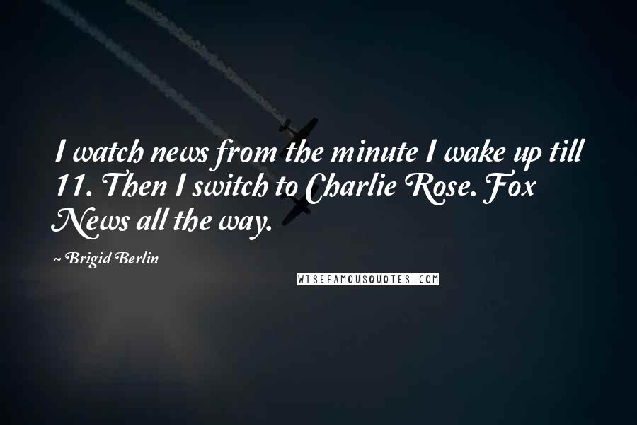 Brigid Berlin Quotes: I watch news from the minute I wake up till 11. Then I switch to Charlie Rose. Fox News all the way.