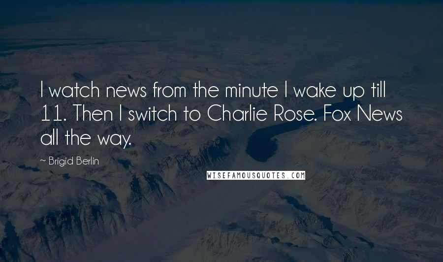 Brigid Berlin Quotes: I watch news from the minute I wake up till 11. Then I switch to Charlie Rose. Fox News all the way.