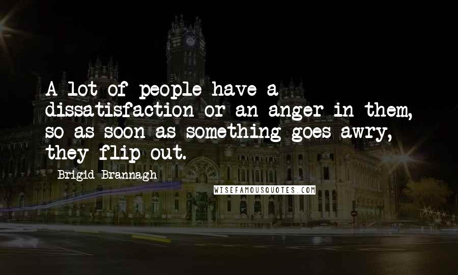 Brigid Brannagh Quotes: A lot of people have a dissatisfaction or an anger in them, so as soon as something goes awry, they flip out.