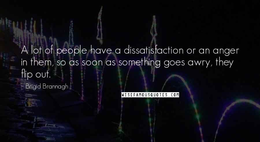 Brigid Brannagh Quotes: A lot of people have a dissatisfaction or an anger in them, so as soon as something goes awry, they flip out.