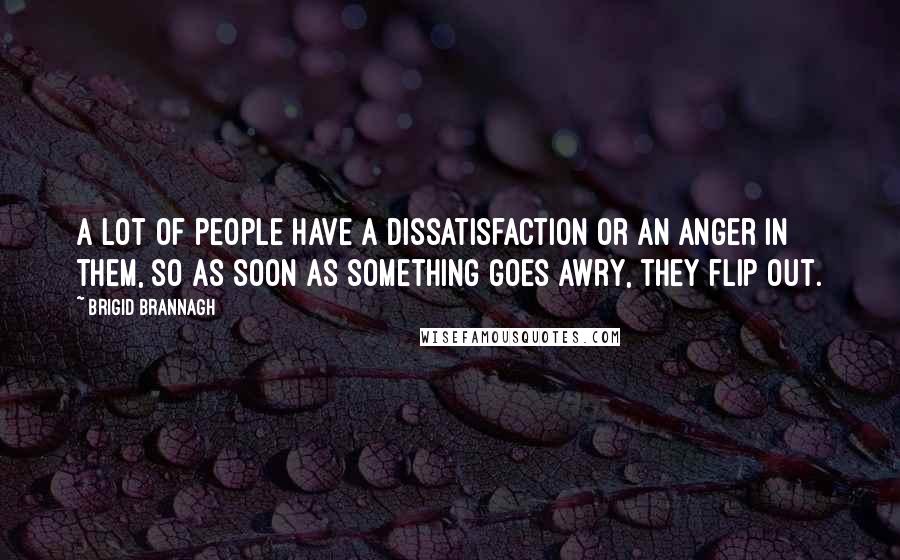 Brigid Brannagh Quotes: A lot of people have a dissatisfaction or an anger in them, so as soon as something goes awry, they flip out.