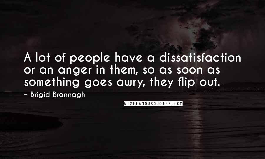 Brigid Brannagh Quotes: A lot of people have a dissatisfaction or an anger in them, so as soon as something goes awry, they flip out.