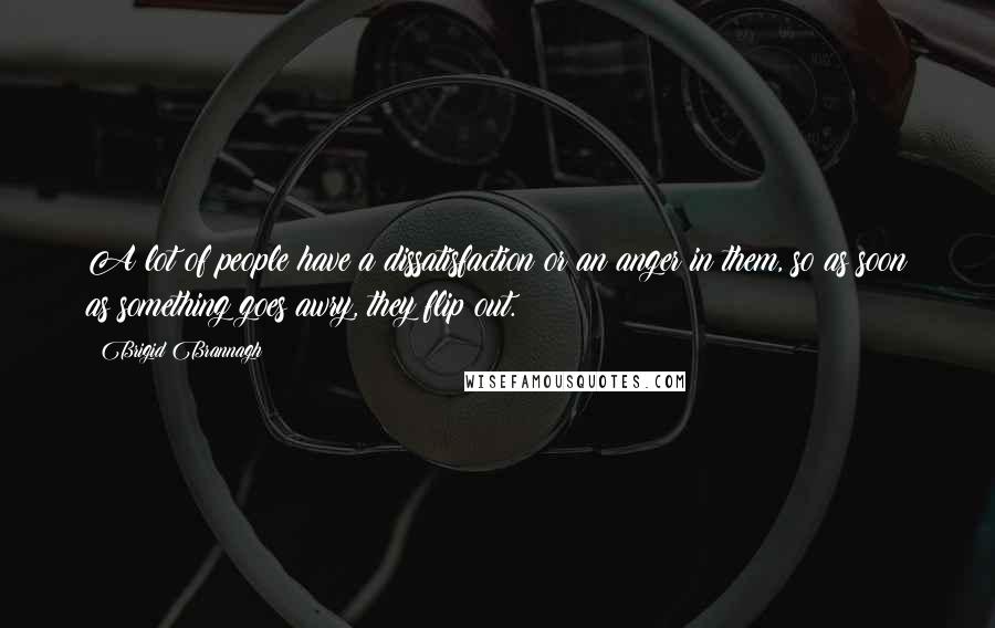 Brigid Brannagh Quotes: A lot of people have a dissatisfaction or an anger in them, so as soon as something goes awry, they flip out.