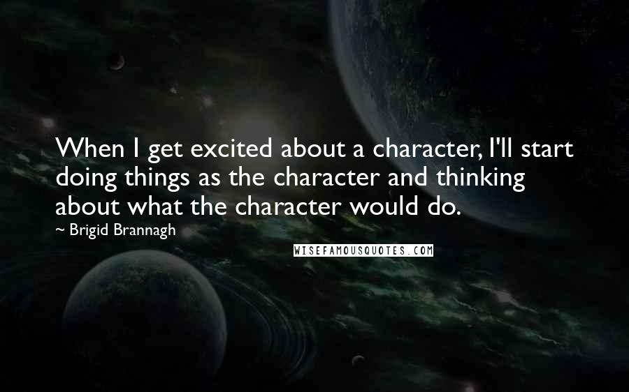 Brigid Brannagh Quotes: When I get excited about a character, I'll start doing things as the character and thinking about what the character would do.