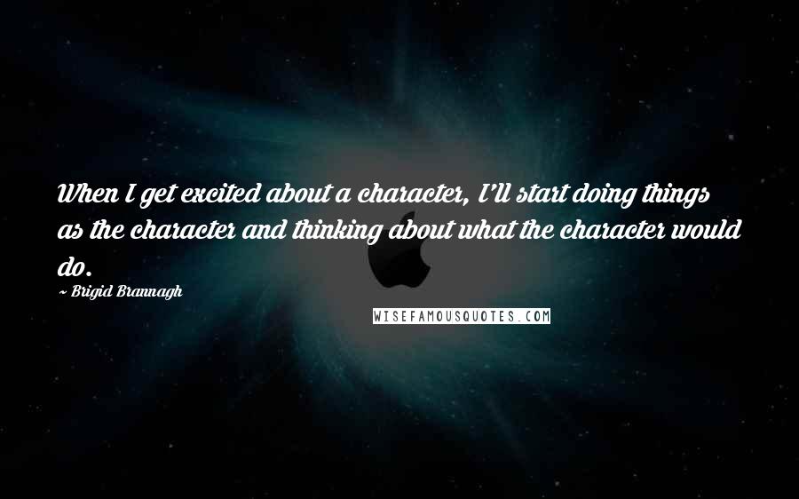 Brigid Brannagh Quotes: When I get excited about a character, I'll start doing things as the character and thinking about what the character would do.