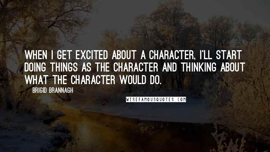 Brigid Brannagh Quotes: When I get excited about a character, I'll start doing things as the character and thinking about what the character would do.