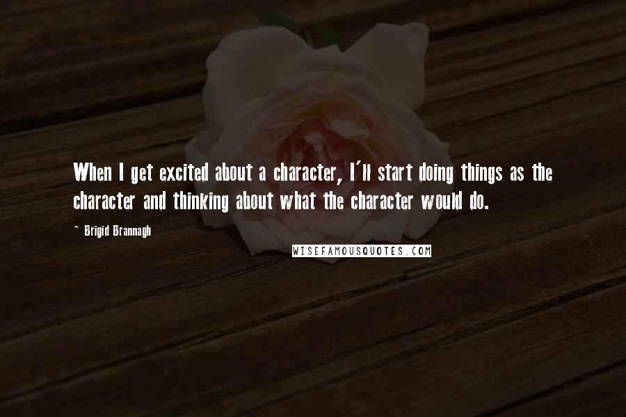 Brigid Brannagh Quotes: When I get excited about a character, I'll start doing things as the character and thinking about what the character would do.