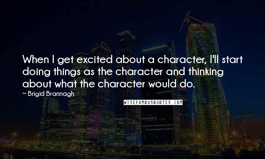 Brigid Brannagh Quotes: When I get excited about a character, I'll start doing things as the character and thinking about what the character would do.
