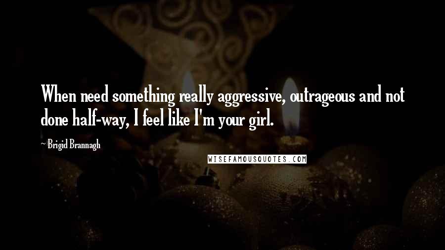 Brigid Brannagh Quotes: When need something really aggressive, outrageous and not done half-way, I feel like I'm your girl.