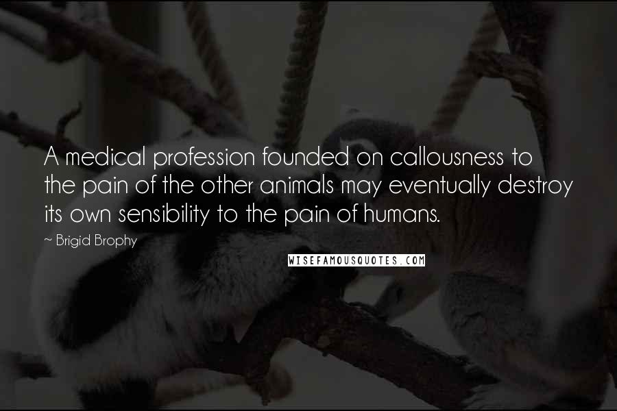 Brigid Brophy Quotes: A medical profession founded on callousness to the pain of the other animals may eventually destroy its own sensibility to the pain of humans.