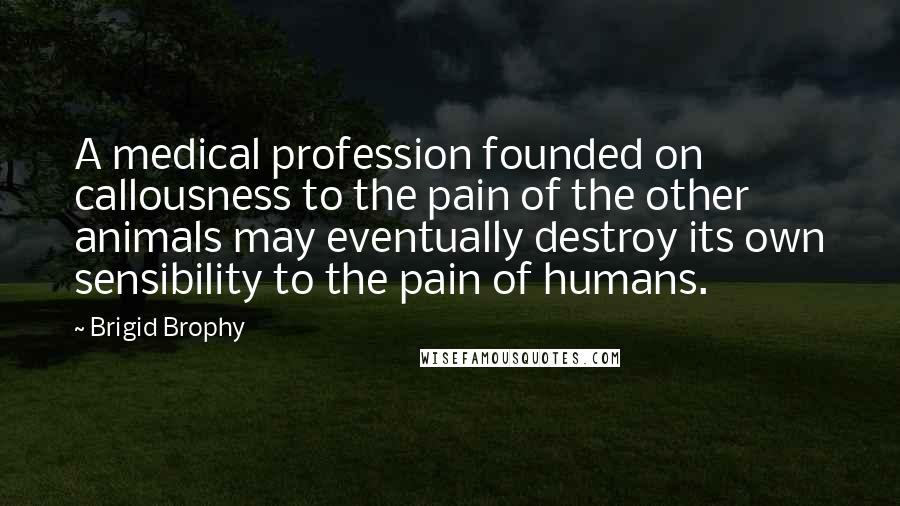 Brigid Brophy Quotes: A medical profession founded on callousness to the pain of the other animals may eventually destroy its own sensibility to the pain of humans.