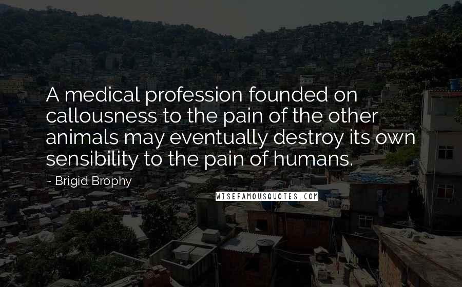 Brigid Brophy Quotes: A medical profession founded on callousness to the pain of the other animals may eventually destroy its own sensibility to the pain of humans.