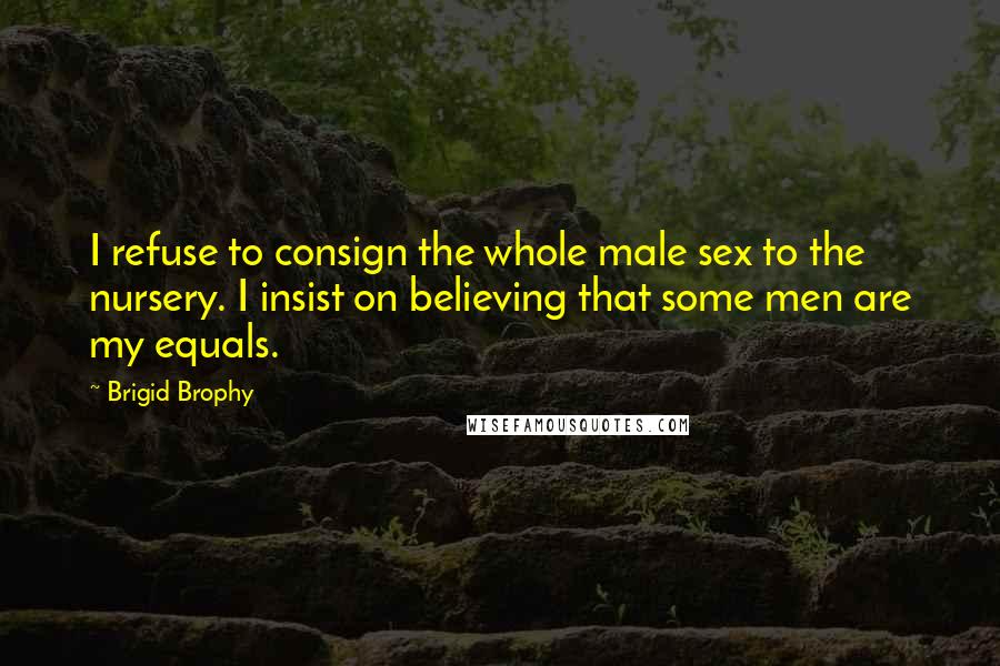 Brigid Brophy Quotes: I refuse to consign the whole male sex to the nursery. I insist on believing that some men are my equals.