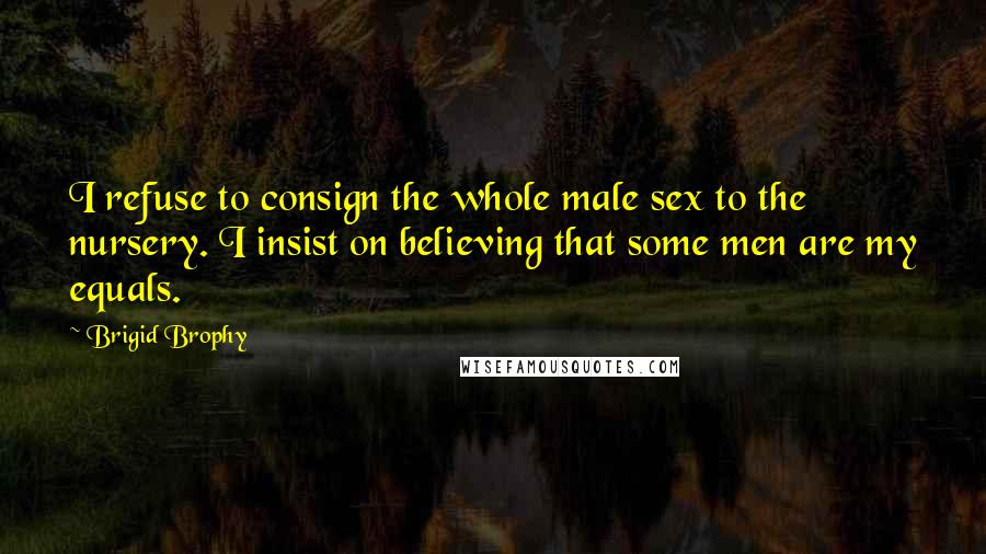 Brigid Brophy Quotes: I refuse to consign the whole male sex to the nursery. I insist on believing that some men are my equals.