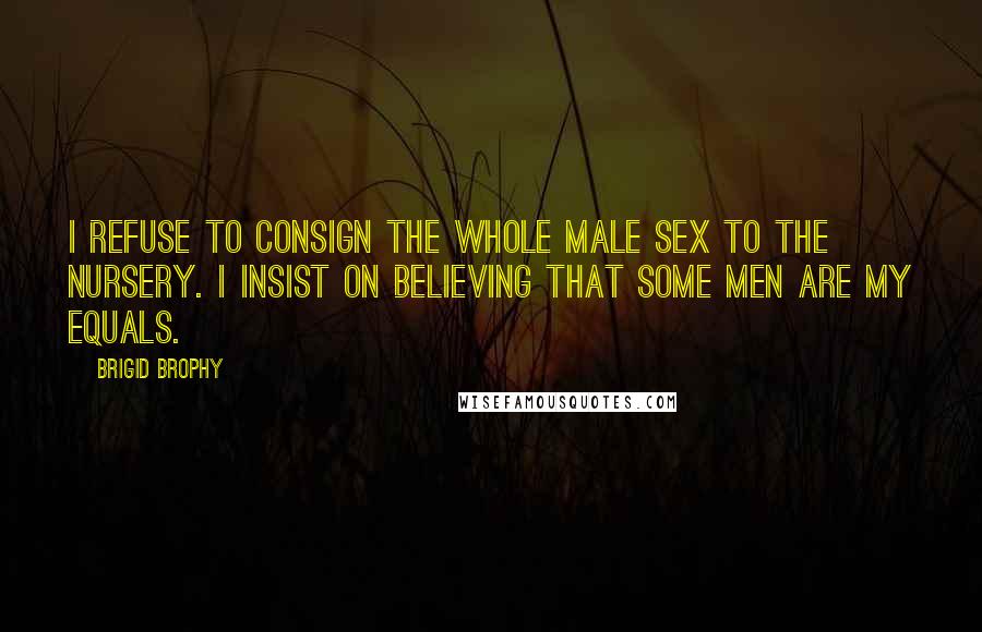 Brigid Brophy Quotes: I refuse to consign the whole male sex to the nursery. I insist on believing that some men are my equals.