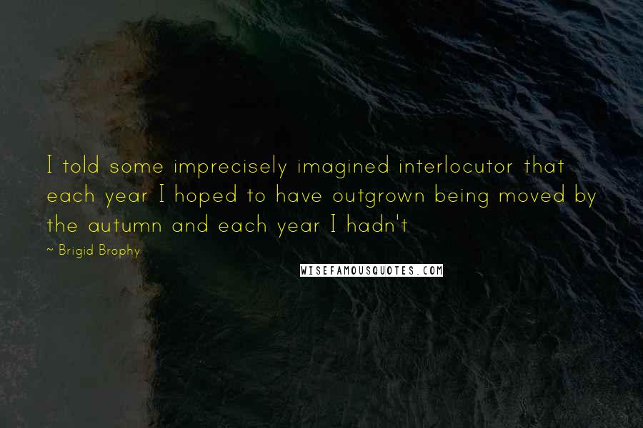 Brigid Brophy Quotes: I told some imprecisely imagined interlocutor that each year I hoped to have outgrown being moved by the autumn and each year I hadn't