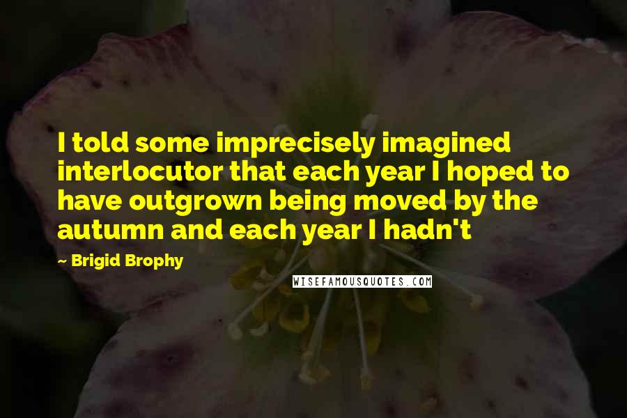 Brigid Brophy Quotes: I told some imprecisely imagined interlocutor that each year I hoped to have outgrown being moved by the autumn and each year I hadn't