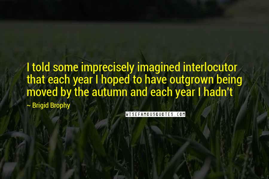 Brigid Brophy Quotes: I told some imprecisely imagined interlocutor that each year I hoped to have outgrown being moved by the autumn and each year I hadn't