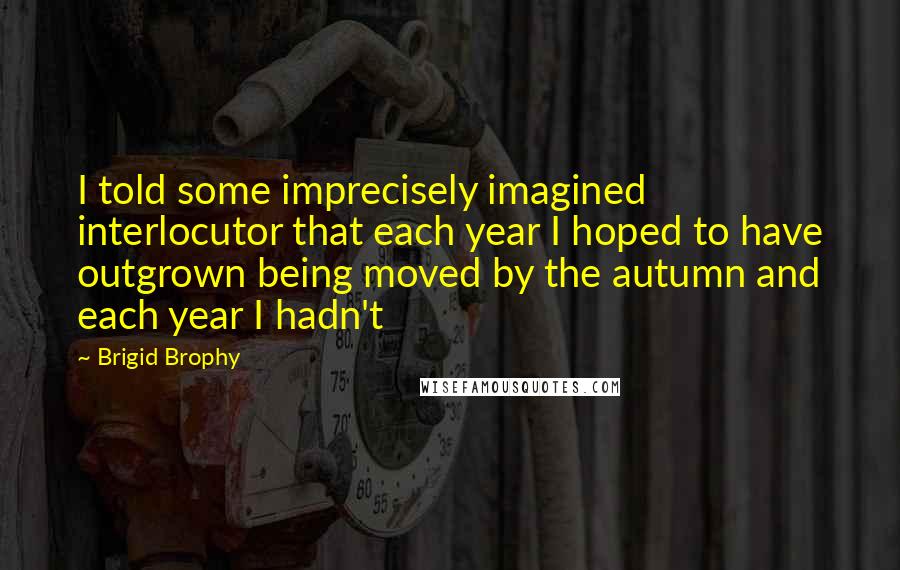 Brigid Brophy Quotes: I told some imprecisely imagined interlocutor that each year I hoped to have outgrown being moved by the autumn and each year I hadn't