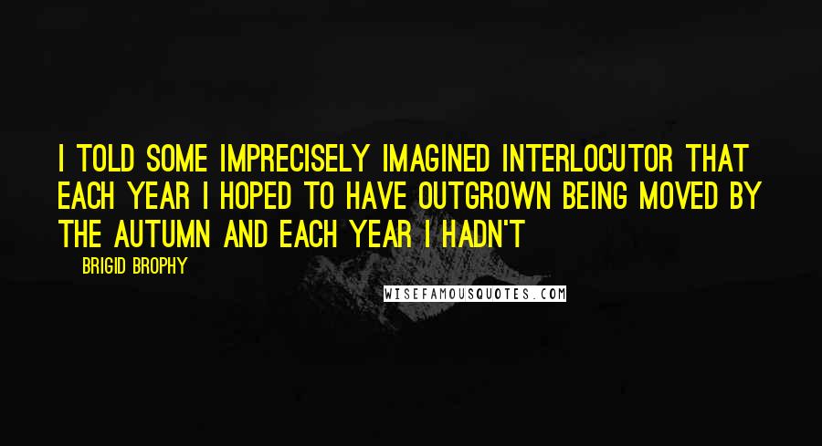 Brigid Brophy Quotes: I told some imprecisely imagined interlocutor that each year I hoped to have outgrown being moved by the autumn and each year I hadn't