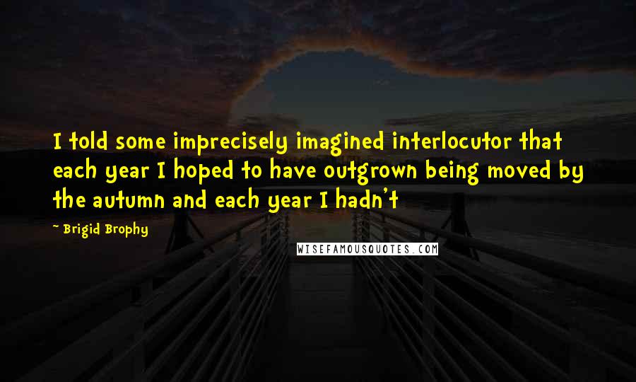 Brigid Brophy Quotes: I told some imprecisely imagined interlocutor that each year I hoped to have outgrown being moved by the autumn and each year I hadn't