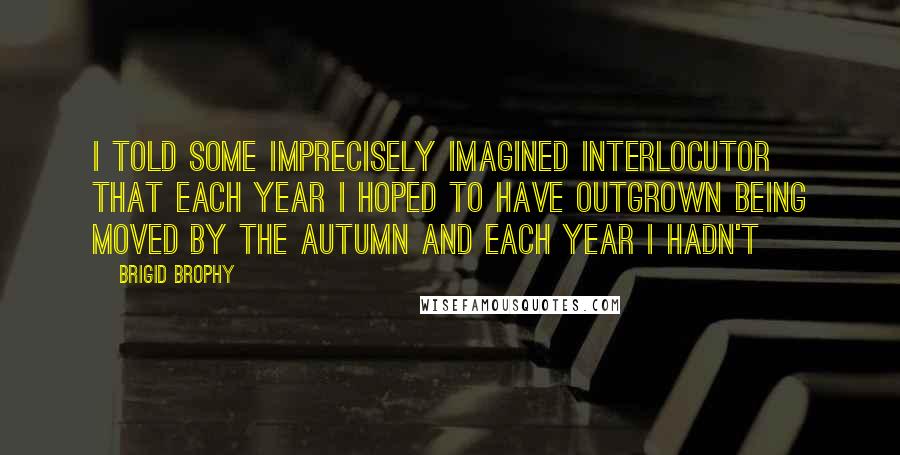 Brigid Brophy Quotes: I told some imprecisely imagined interlocutor that each year I hoped to have outgrown being moved by the autumn and each year I hadn't