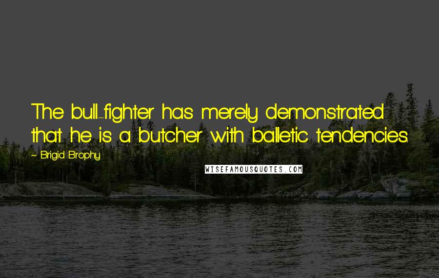 Brigid Brophy Quotes: The bull-fighter has merely demonstrated that he is a butcher with balletic tendencies.