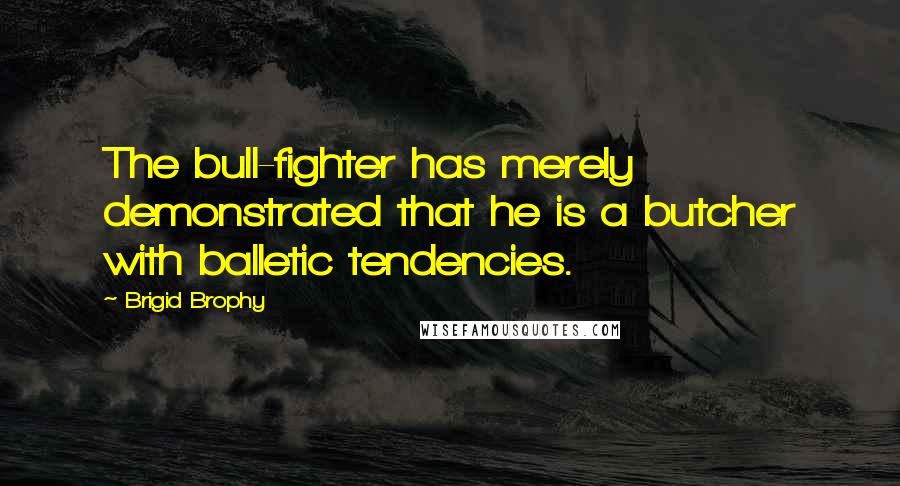 Brigid Brophy Quotes: The bull-fighter has merely demonstrated that he is a butcher with balletic tendencies.