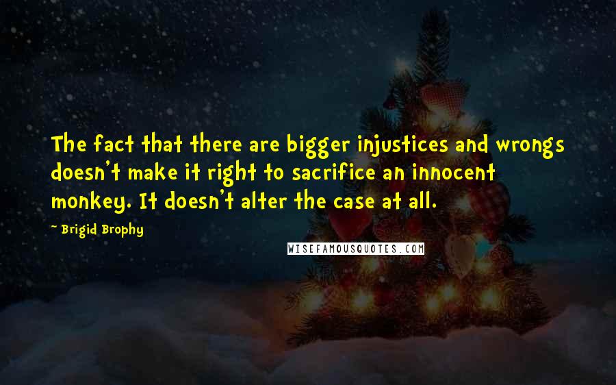 Brigid Brophy Quotes: The fact that there are bigger injustices and wrongs doesn't make it right to sacrifice an innocent monkey. It doesn't alter the case at all.