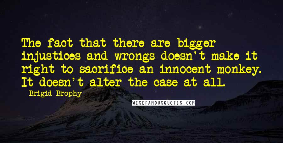 Brigid Brophy Quotes: The fact that there are bigger injustices and wrongs doesn't make it right to sacrifice an innocent monkey. It doesn't alter the case at all.