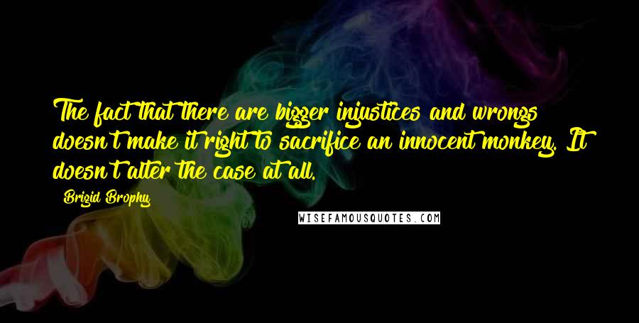 Brigid Brophy Quotes: The fact that there are bigger injustices and wrongs doesn't make it right to sacrifice an innocent monkey. It doesn't alter the case at all.