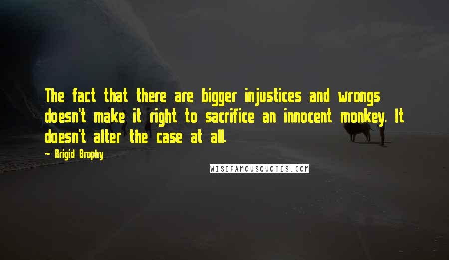 Brigid Brophy Quotes: The fact that there are bigger injustices and wrongs doesn't make it right to sacrifice an innocent monkey. It doesn't alter the case at all.