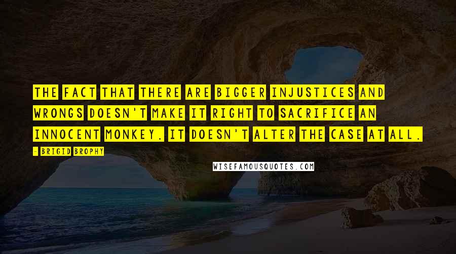 Brigid Brophy Quotes: The fact that there are bigger injustices and wrongs doesn't make it right to sacrifice an innocent monkey. It doesn't alter the case at all.