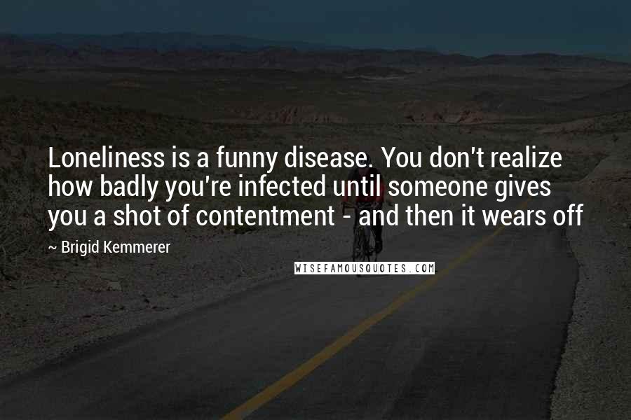 Brigid Kemmerer Quotes: Loneliness is a funny disease. You don't realize how badly you're infected until someone gives you a shot of contentment - and then it wears off