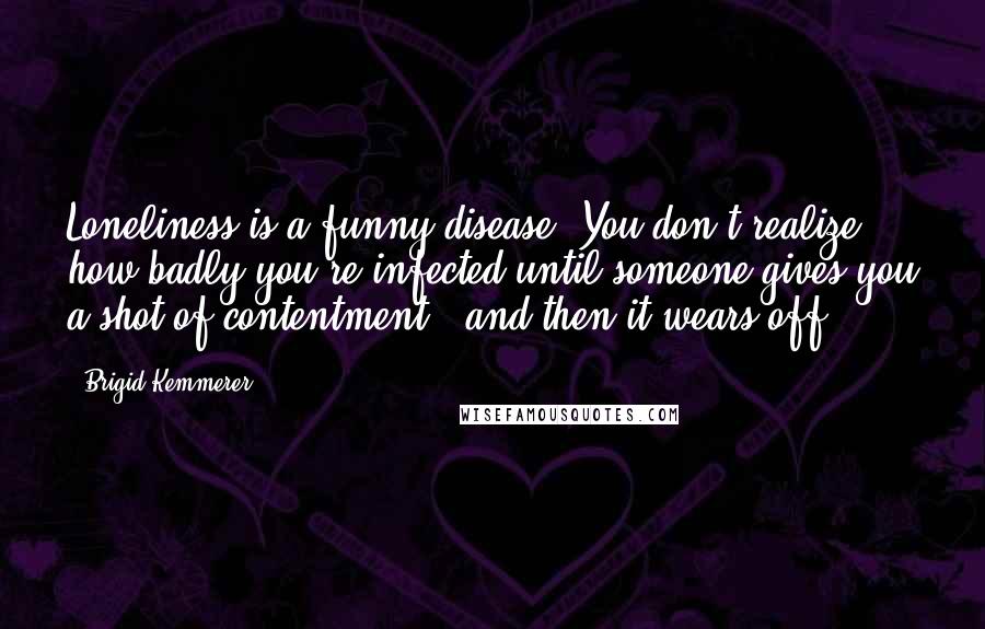 Brigid Kemmerer Quotes: Loneliness is a funny disease. You don't realize how badly you're infected until someone gives you a shot of contentment - and then it wears off