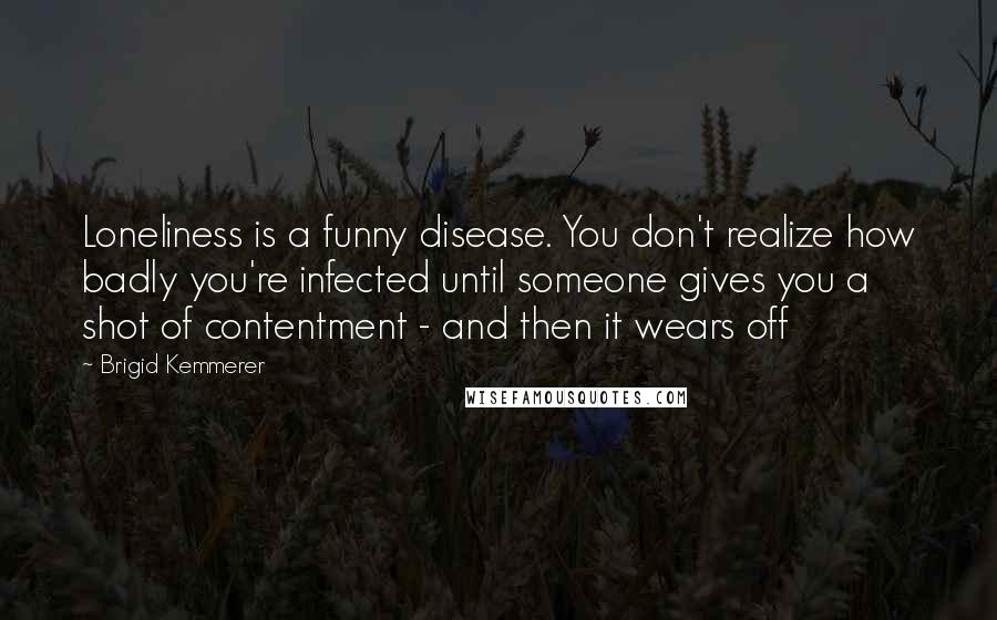 Brigid Kemmerer Quotes: Loneliness is a funny disease. You don't realize how badly you're infected until someone gives you a shot of contentment - and then it wears off