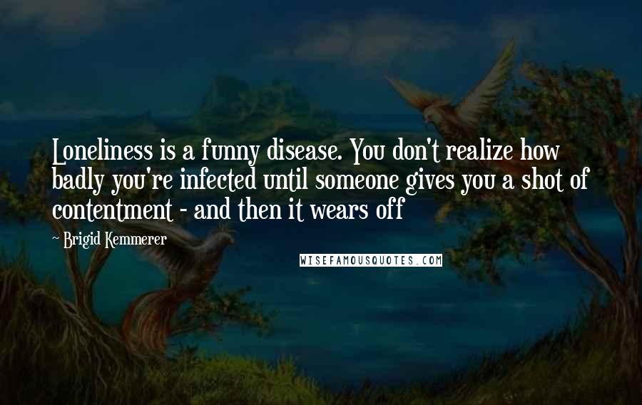 Brigid Kemmerer Quotes: Loneliness is a funny disease. You don't realize how badly you're infected until someone gives you a shot of contentment - and then it wears off