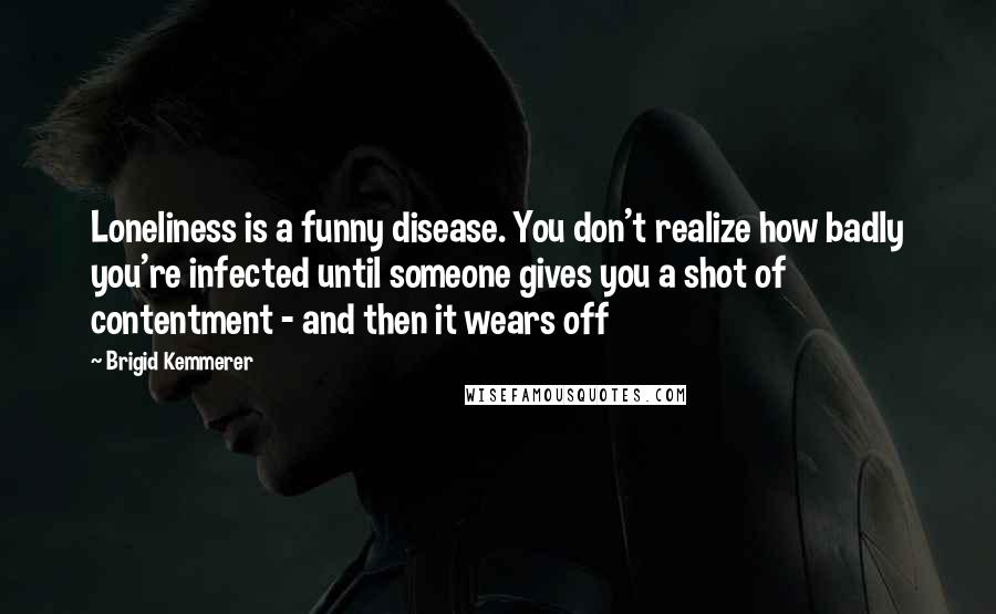 Brigid Kemmerer Quotes: Loneliness is a funny disease. You don't realize how badly you're infected until someone gives you a shot of contentment - and then it wears off