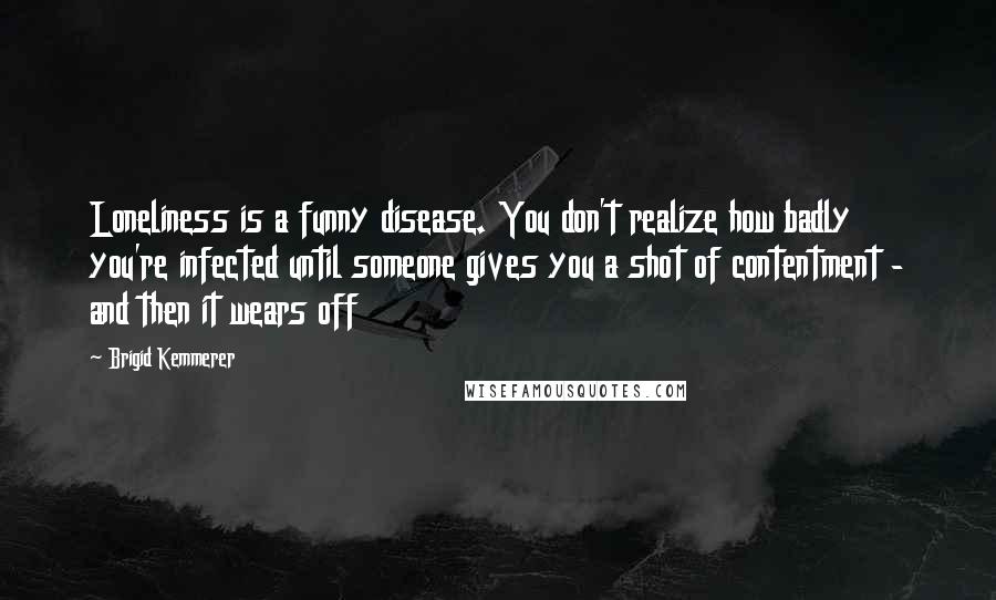 Brigid Kemmerer Quotes: Loneliness is a funny disease. You don't realize how badly you're infected until someone gives you a shot of contentment - and then it wears off