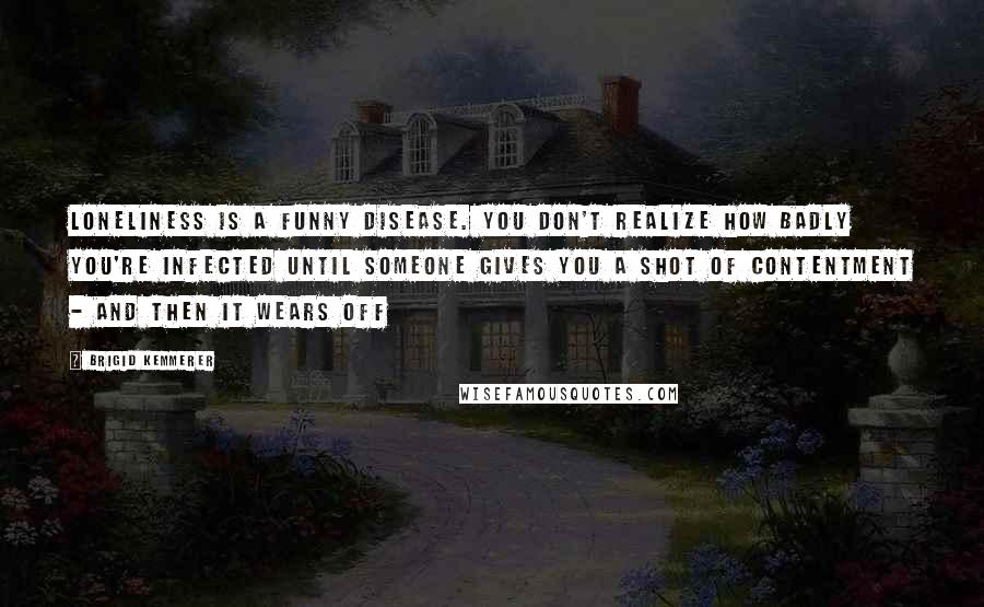 Brigid Kemmerer Quotes: Loneliness is a funny disease. You don't realize how badly you're infected until someone gives you a shot of contentment - and then it wears off