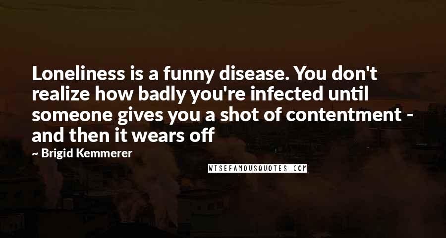 Brigid Kemmerer Quotes: Loneliness is a funny disease. You don't realize how badly you're infected until someone gives you a shot of contentment - and then it wears off