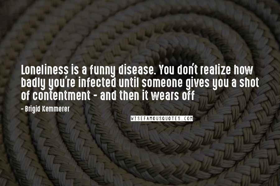 Brigid Kemmerer Quotes: Loneliness is a funny disease. You don't realize how badly you're infected until someone gives you a shot of contentment - and then it wears off