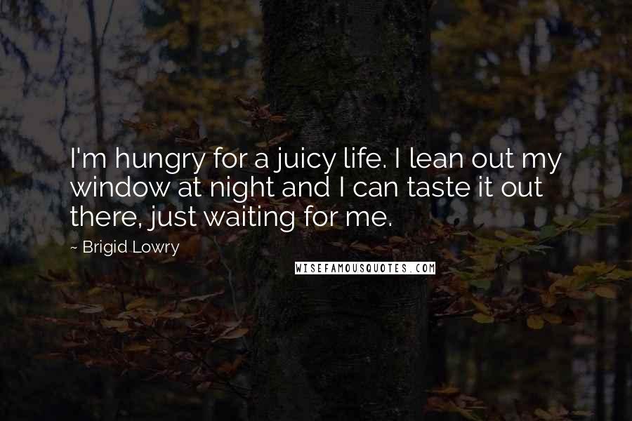 Brigid Lowry Quotes: I'm hungry for a juicy life. I lean out my window at night and I can taste it out there, just waiting for me.