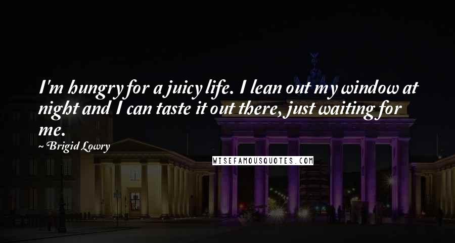 Brigid Lowry Quotes: I'm hungry for a juicy life. I lean out my window at night and I can taste it out there, just waiting for me.