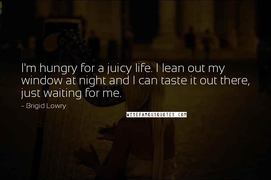 Brigid Lowry Quotes: I'm hungry for a juicy life. I lean out my window at night and I can taste it out there, just waiting for me.