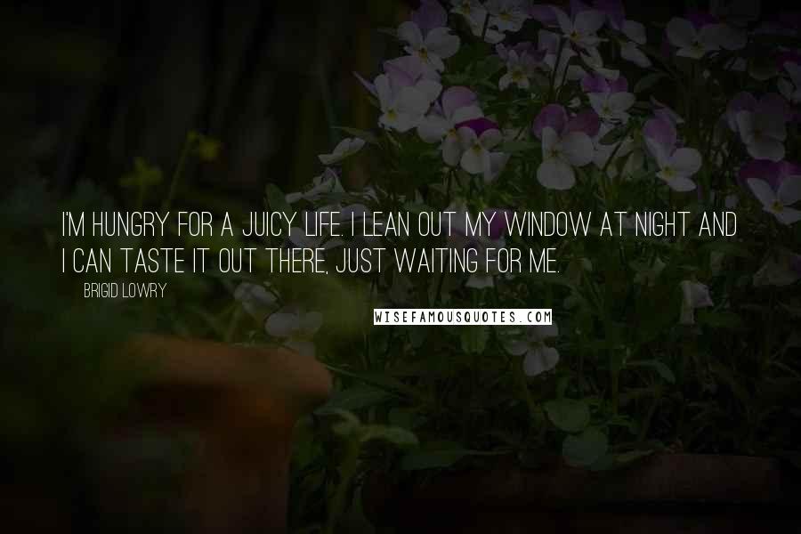 Brigid Lowry Quotes: I'm hungry for a juicy life. I lean out my window at night and I can taste it out there, just waiting for me.
