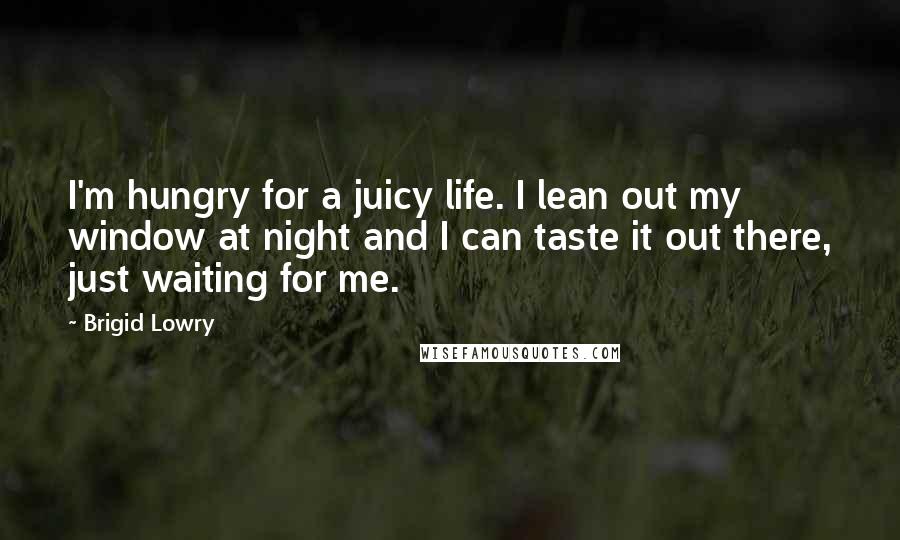 Brigid Lowry Quotes: I'm hungry for a juicy life. I lean out my window at night and I can taste it out there, just waiting for me.