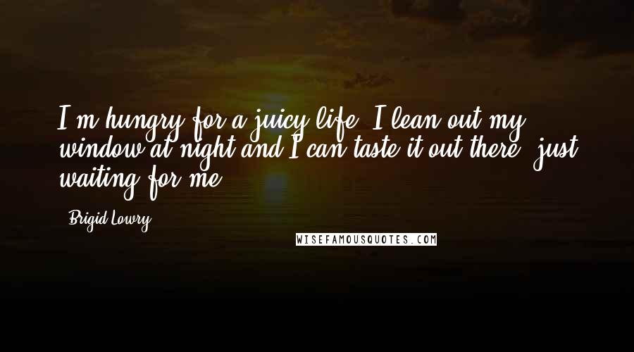 Brigid Lowry Quotes: I'm hungry for a juicy life. I lean out my window at night and I can taste it out there, just waiting for me.