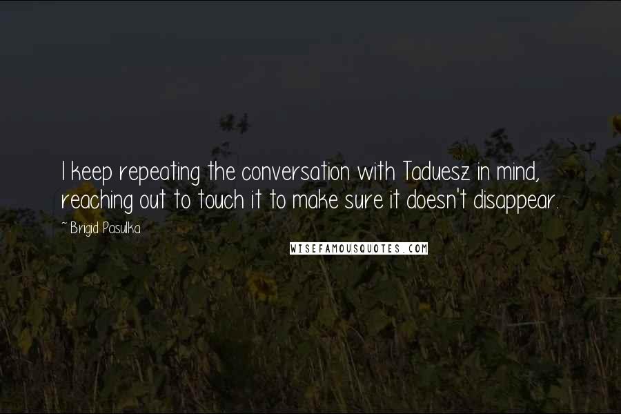 Brigid Pasulka Quotes: I keep repeating the conversation with Taduesz in mind, reaching out to touch it to make sure it doesn't disappear.